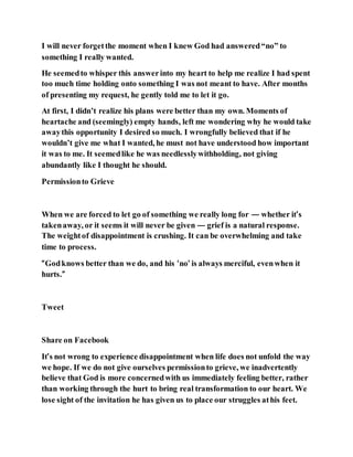 I will never forgetthe moment when I knew God had answered“no” to
something I really wanted.
He seemedto whisper this answerinto my heart to help me realize I had spent
too much time holding onto something I was not meant to have. After months
of presenting my request, he gently told me to let it go.
At first, I didn’t realize his plans were better than my own. Moments of
heartache and (seemingly) empty hands, left me wondering why he would take
awaythis opportunity I desired so much. I wrongfully believed that if he
wouldn’t give me what I wanted, he must not have understood how important
it was to me. It seemedlike he was needlesslywithholding, not giving
abundantly like I thought he should.
Permissionto Grieve
When we are forced to let go of something we really long for — whether it’s
takenaway, or it seems it will never be given — grief is a natural response.
The weightof disappointment is crushing. It can be overwhelming and take
time to process.
“Godknows better than we do, and his ‘no’ is always merciful, evenwhen it
hurts.”
Tweet
Share on Facebook
It’s not wrong to experience disappointment when life does not unfold the way
we hope. If we do not give ourselves permissionto grieve, we inadvertently
believe that God is more concernedwith us immediately feeling better, rather
than working through the hurt to bring real transformation to our heart. We
lose sight of the invitation he has given us to place our struggles athis feet.
 