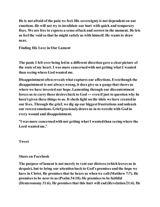 He is not afraid of the pain we feel. His sovereigntyis not dependent on our
emotions. He will not try to invalidate our hurt with quick and temporary
fixes. We are free to express a sense oflack and sorrow in the moment. He lets
us feel the void so that he might satisfy us with himself. He wants to draw
near.
Finding His Love in Our Lament
The panic I felt over being led in a different direction gave a clearpicture of
the state of my heart. I was more concernedwith not getting what I wanted
than seeing where God wanted me.
Disappointment often reveals what captures our affections. Eventhough the
disappointment is not always wrong, it does give us a gauge that shows us
where we have invested our hope. Lamenting through our discontentment
forces us to carry those desires back to God — even if just to question why he
hasn’tgiven these things to us. It sheds light on the idols we have createdin
our lives. Through the grief, we dig up our biggestfrustrations and unleash
our rawestemotions. Griefgraciouslydraws us in to wrestle with God in
every wound and disappointment.
“I was more concernedwith not getting what I wantedthan seeing where the
Lord wanted me.”
Tweet
Share on Facebook
The purpose of lament is not merely to vent our distress (which leaves us in
despair), but to bring our attention back to God’s promises and the hope we
have in Christ. He promises that he hears us when we call(Matthew 7:7). He
promises to be near to us (Psalm 34:18). He promises to be faithful
(Deuteronomy 31:6). He promises that this hurt will end (Revelation21:4). He
 