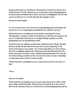 promises that when we seek him, he will transform our hearts to desire more
of him (Psalm 37:4). He will not leave us in the misery of our disappointment,
because he has not finished the work he startedin us (Philippians 1:6). He will
assure us of his love as we invite him into the struggle we feel.
His BestCanBe Painful
C.S. Lewis once wrote, “We are not necessarilydoubting that God will do the
best for us; we are wondering how painful the best will turn out to be.”
Redirectionforces something out of our hands we had hoped to keep.
Through that, we begin to realize God’s plan for our life does not equate to the
easyor comfortable road; but he is working all things together, eventhis
disappointed, for our good(Romans 8:28).
God always has our ultimate goodin mind, which means he will pry the idols
from our hands. He does this not because he is cruel or depriving us. He
knows better than we do, and his “no” is always merciful, even when it hurts.
He is for us, fighting againstwhat will keepus from him (Romans 8:31). He
knows our hearts canonly be truly satisfiedwith himself (John 4:14). He will
not tolerate being secondin our lives, because he wants us to have something
so much better than what the world can offer.
“WhenGod takes something away, he creates spacein our lives for more of
him.”
Tweet
Share on Facebook
When God takes something away, he creates space inour lives to fill us with
more of him and his blessings. Thatis the greatestgift of all. It may not feel
like it in the moments where we are forced to reconcile disappointment, but he
 