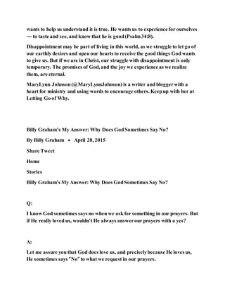 wants to help us understand it is true. He wants us to experience for ourselves
— to taste and see, and know that he is good(Psalm34:8).
Disappointment may be part of living in this world, as we struggle to let go of
our earthly desires and open our hearts to receive the good things God wants
to give us. But if we are in Christ, our struggle with disappointment is only
temporary. The promises of God, and the joy we experience as we realize
them, are eternal.
MaryLynn Johnson(@MaryLynnJohnson) is a writer and bloggerwith a
heart for ministry and using words to encourage others. Keepup with her at
Letting Go of Why.
Billy Graham’s My Answer: Why Does GodSometimes Say No?
By Billy Graham • April 28, 2015
Share Tweet
Home
Stories
Billy Graham’s My Answer: Why Does GodSometimes Say No?
Q:
I know God sometimes says no when we ask for something in our prayers. But
if He really loved us, wouldn’t He always answerour prayers with a yes?
A:
Let me assure you that God does love us, and preciselybecause He loves us,
He sometimes says “No” to what we request in our prayers.
 