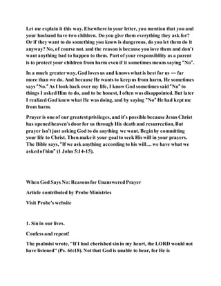 Let me explain it this way. Elsewhere in your letter, you mention that you and
your husband have two children. Do you give them everything they ask for?
Or if they want to do something you know is dangerous, do you let them do it
anyway? No, of course not. and the reasonis because you love them and don’t
want anything bad to happen to them. Part of your responsibility as a parent
is to protect your children from harm even if it sometimes means saying “No”.
In a much greaterway, God loves us and knows what is best for us — far
more than we do. And because He wants to keepus from harm, He sometimes
says “No.” As I look back over my life, I know God sometimes said “No” to
things I askedHim to do, and to be honest, I often was disappointed. But later
I realized God knew what He was doing, and by saying “No” He had kept me
from harm.
Prayer is one of our greatestprivileges, and it’s possible because Jesus Christ
has openedheaven’s doorfor us through His death and resurrection. But
prayer isn’tjust asking God to do anything we want. Beginby committing
your life to Christ. Then make it your goalto seek His will in your prayers.
The Bible says, “If we ask anything according to his will…. we have what we
askedof him” (1 John 5:14-15).
When God Says No: Reasonsfor UnansweredPrayer
Article contributed by Probe Ministries
Visit Probe's website
1. Sin in our lives.
Confess and repent!
The psalmist wrote, "If I had cherished sin in my heart, the LORD would not
have listened" (Ps. 66:18). Notthat God is unable to hear, for He is
 