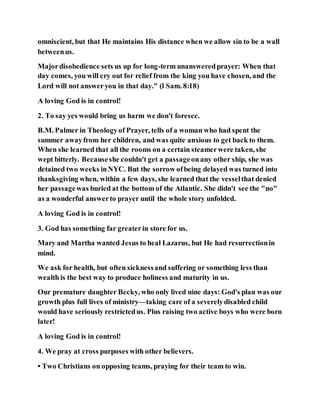 omniscient, but that He maintains His distance when we allow sin to be a wall
betweenus.
Majordisobedience sets us up for long-term unansweredprayer: When that
day comes, you will cry out for relief from the king you have chosen, and the
Lord will not answeryou in that day." (l Sam. 8:18)
A loving God is in control!
2. To say yes would bring us harm we don't foresee.
B.M. Palmer in Theologyof Prayer, tells of a woman who had spent the
summer awayfrom her children, and was quite anxious to get back to them.
When she learned that all the rooms on a certain steamerwere taken, she
wept bitterly. Becauseshe couldn't get a passageonany other ship, she was
detained two weeks inNYC. But the sorrow ofbeing delayed was turned into
thanksgiving when, within a few days, she learned that the vesselthat denied
her passagewas buried at the bottom of the Atlantic. She didn't see the "no"
as a wonderful answerto prayer until the whole story unfolded.
A loving God is in control!
3. God has something far greaterin store for us.
Mary and Martha wanted Jesus to heal Lazarus, but He had resurrectionin
mind.
We ask for health, but often sicknessand suffering or something less than
wealth is the best way to produce holiness and maturity in us.
Our premature daughter Becky, who only lived nine days: God's plan was our
growth plus full lives of ministry—taking care of a severelydisabled child
would have seriously restrictedus. Plus raising two active boys who were born
later!
A loving God is in control!
4. We pray at cross purposes with other believers.
• Two Christians on opposing teams, praying for their team to win.
 