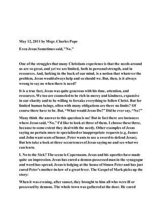 May 12, 2011 by Msgr. Charles Pope
Even Jesus Sometimes said, "No."
One of the struggles that many Christians experience is that the needs around
us are so great, and yet we are limited, both in personalstrength, and in
resources.And, lurking in the back of our mind, is a notion that whateverthe
problem, Jesus wouldalways help and so should we. But, then, is it always
wrong to sayno when there is need?
It is a true fact, Jesus was quite generous with his time, attention, and
resources.We too are counseledto be rich in mercy and kindness, expansive
in our charity and to be willing to forsake everything to follow Christ. But for
limited human beings, often with many obligations are there no limits? Of
course there have to be. But, “What would Jesus Do?” Did he ever say, “No?”
Many think the answerto this question is no! But in factthere are instances
where Jesus said, “No.” I’d like to look at three of them. I choose these three,
because to some extent they dealwith the needy. Other examples of Jesus
saying no pertain more to specializedor inappropriate requests (e.g. James
and John want seats ofhonor, Peter wants to use a swordto defend Jesus).
But lets take a look at three occurrencesofJesus saying no and see whatwe
can learn.
I. No to the Sick? The scene is Capernaum. Jesus and his apostles have made
quite an impression. Jesus has cured a demon-possessedman in the synagogue
and word has spread. Jesus is lodging at the house of Simon Peterand has just
cured Peter’s mother-in-law of a greatfever. The Gospelof Mark picks up the
story:
When it was evening, after sunset, they brought to him all who were ill or
possessedby demons. The whole town was gatheredat the door. He cured
 