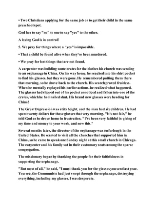 • Two Christians applying for the same job or to get their child in the same
preschoolspot.
God has to say"no" to one to say"yes" to the other.
A loving God is in control!
5. We pray for things where a "yes" is impossible.
• That a child be found alive when they've been murdered.
• We pray for lost things that are not found.
A carpenter was building some crates forthe clothes his church was sending
to an orphanage in China. On his way home, he reachedinto his shirt pocket
to find his glasses,but they were gone. He remembered putting them there
that morning, so he drove back to the church. His searchproved fruitless.
When he mentally replayed his earlieractions, he realized what happened.
The glasses hadslipped out of his pocketunnoticed and fallen into one of the
crates, whichhe had nailed shut. His brand new glasses were heading for
China!
The GreatDepressionwas atits height, and the man had six children. He had
spent twenty dollars for those glassesthat very morning. "It's not fair," he
told God as he drove home in frustration. "I've been very faithful in giving of
my time and money to your work, and now this."
Severalmonths later, the director of the orphanage was onfurlough in the
United States. He wanted to visit all the churches that supported him in
China, so he came to speak one Sunday night at this small church in Chicago.
The carpenterand his family sat in their customary seats among the sparse
congregation.
The missionary beganby thanking the people for their faithfulness in
supporting the orphanage.
"But most of all," he said, "I must thank you for the glassesyou sentlast year.
You see, the Communists had just swept through the orphanage, destroying
everything, including my glasses. I was desperate.
 