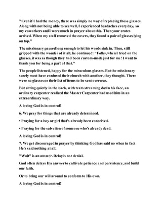 "Even if I had the money, there was simply no way of replacing those glasses.
Along with not being able to see well, I experiencedheadaches everyday, so
my coworkers andI were much in prayer about this. Then your crates
arrived. When my staff removed the covers, they found a pair of glasses lying
on top."
The missionary pausedlong enough to let his words sink in. Then, still
gripped with the wonder of it all, he continued: "Folks,whenI tried on the
glasses, itwas as though they had been custom-made just for me! I want to
thank you for being a part of that."
The people listened, happy for the miraculous glasses. Butthe missionary
surely must have confusedtheir church with another, they thought. There
were no glassesontheir list of items to be sent overseas.
But sitting quietly in the back, with tears streaming down his face, an
ordinary carpenter realized the MasterCarpenter had used him in an
extraordinary way.
A loving God is in control!
6. We pray for things that are already determined.
• Praying for a boy or girl that's already been conceived.
• Praying for the salvation of someone who's alreadydead.
A loving God is in control!
7. We get discouragedin prayer by thinking God has said no when in fact
He's said nothing at all.
"Wait" is an answer. Delayis not denial.
God often delays His answerto cultivate patience and persistence, andbuild
our faith.
Or to bring our will around to conform to His own.
A loving God is in control!
 