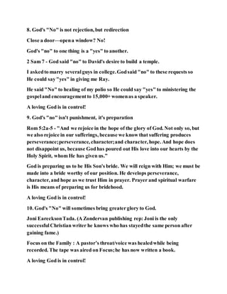 8. God's "No" is not rejection, but redirection
Close a door—opena window? No!
God's "no" to one thing is a "yes" to another.
2 Sam 7 - God said "no" to David's desire to build a temple.
I askedto marry severalguys in college.Godsaid "no" to these requests so
He could say"yes" in giving me Ray.
He said "No" to healing of my polio so He could say "yes" to ministering the
gospeland encouragementto 15,000+ womenas a speaker.
A loving God is in control!
9. God's "no" isn't punishment, it's preparation
Rom 5:2a-5 - "And we rejoice in the hope of the glory of God. Not only so, but
we also rejoice in our sufferings, because we know that suffering produces
perseverance;perseverance, character;and character, hope. And hope does
not disappoint us, because Godhas poured out His love into our hearts by the
Holy Spirit, whom He has given us.”
God is preparing us to be His Son's bride. We will reign with Him; we must be
made into a bride worthy of our position. He develops perseverance,
character, and hope as we trust Him in prayer. Prayer and spiritual warfare
is His means of preparing us for bridehood.
A loving God is in control!
10. God's "No" will sometimes bring greaterglory to God.
Joni EarecksonTada. (A Zondervan publishing rep: Joni is the only
successfulChristian writer he knows who has stayedthe same person after
gaining fame.)
Focus on the Family : A pastor’s throat/voice was healedwhile being
recorded. The tape was aired on Focus;he has now written a book.
A loving God is in control!
 