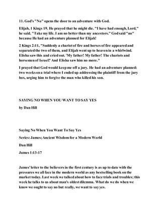 11. God's "No" opens the door to an adventure with God.
Elijah, 1 Kings 19. He prayed that he might die. "I have had enough, Lord,"
he said. "Take my life. I am no better than my ancestors." Godsaid"no"
because He had an adventure planned for Elijah!
2 Kings 2:11, "Suddenly a chariotof fire and horses of fire appearedand
separatedthe two of them, and Elijah went up to heavenin a whirlwind.
Elisha saw this and cried out. 'My father! My father! The chariots and
horsemenof Israel!' And Elisha saw him no more."
I prayed that God would keepme off a jury. He had an adventure planned:
two weeksona trial where I ended up addressing the plaintiff from the jury
box, urging him to forgive the man who killed his son.
SAYING NO WHEN YOU WANT TO SAY YES
by Dan Hill
Saying No When You Want To Say Yes
Series:James;Ancient Wisdom for a Modern World
Dan Hill
James 1:13-17
James'letter to the believers in the first century is as up to date with the
pressures we all face in the modern world as any bestselling book on the
market today. Last week we talkedabout how to face trials and troubles; this
week he talks to us about man's oldestdilemma. What do we do when we
know we ought to say no but really, we want to sayyes.
 