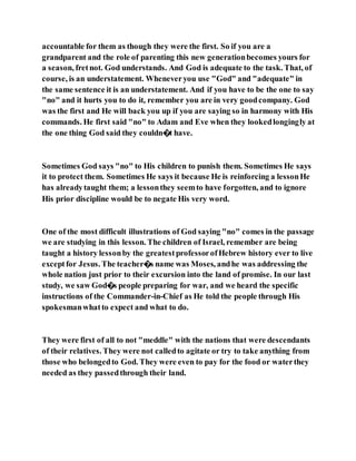 accountable for them as though they were the first. So if you are a
grandparent and the role of parenting this new generationbecomes yours for
a season, fretnot. God understands. And God is adequate to the task. That, of
course, is an understatement. Wheneveryou use "God" and "adequate" in
the same sentence it is an understatement. And if you have to be the one to say
"no" and it hurts you to do it, remember you are in very goodcompany. God
was the first and He will back you up if you are saying so in harmony with His
commands. He first said "no" to Adam and Eve when they lookedlongingly at
the one thing God said they couldn�t have.
Sometimes God says "no" to His children to punish them. Sometimes He says
it to protect them. Sometimes He says it because He is reinforcing a lessonHe
has alreadytaught them; a lessonthey seemto have forgotten, and to ignore
His prior discipline would be to negate His very word.
One of the most difficult illustrations of God saying "no" comes in the passage
we are studying in this lesson. The children of Israel, remember are being
taught a history lessonby the greatestprofessorofHebrew history ever to live
exceptfor Jesus. The teacher�s name was Moses, andhe was addressing the
whole nation just prior to their excursion into the land of promise. In our last
study, we saw God�s people preparing for war, and we heard the specific
instructions of the Commander-in-Chief as He told the people through His
spokesmanwhatto expect and what to do.
They were first of all to not "meddle" with the nations that were descendants
of their relatives. They were not calledto agitate or try to take anything from
those who belongedto God. They were even to pay for the food or waterthey
needed as they passedthrough their land.
 