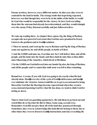 Enemy territory, however, was a different matter. In that case,they were to
contend for the land in battle. The strange truth that kept being repeated,
however, was that though they were to be in the midst of the battle, it would
be God who would be responsible for the victory. In fact, God was telling
them that the outcome had already been determined, and they would triumph
over the enemy if they listened carefully and just followedorders.
We take up reading there. As chapter three opens, Og, the King of Bashan,
occupies the next parcelof real estate that God has now promised to Israel.
Listen to the problem and to God�s solution:
1 Then we turned, and went up the way to Bashan:and Og the king of Bashan
came out againstus, he and all his people, to battle at Edrei.
2 And the LORD said unto me, Fearhim not: for I will deliver him, and all his
people, and his land, into thy hand; and thou shalt do unto him as thou didst
unto Sihon king of the Amorites, which dwelt at Heshbon.
3 So the LORD our God delivered into our hands Og also, the king of Bashan,
and all his people:and we smote him until none was left to him remaining.
Round two. A rerun, if you will. God was going to do exactly what He had
already done. Don�tever tire of the cycle of God�s deliverance and don�t
ever minimize the victories. Satanwould like us to getso accustomed to being
blessedby God that the blessings become expectedand when they seemto
cease, insteadof praising God for what He has done, we tend to chide God for
letting us down.
That is what God was guarding againsthere. He told them to go back out and
watchHim do to Og what He did to Sihon. Same song, secondverse.
Remember: God did not give them all of the land they journeyed through.
Sometimes, they were to acknowledgethis land did not belong to them, but at
other times they were to listen to God�s instructions and take everything He
 
