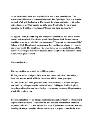 As we mentioned, there was one limitation and it was a crucial one. The
women and children were to remain behind. The fighting of the war was to be
the task of all able-bodied men. The task of the wives was just as critical, but
not as dangerous. Theywere to man the home front while the men were
guarding the front lines. God added "I know you have much cattle".
As a goodTexan, I can�thelp but be impressed that God was aware of how
many cattle they had. They had a bunch. Don�t everthink for one minute
that God is not aware of all of your resources. "The cattle on a thousand hills"
belong to God. Therefore, it makes sense thatGod knows where every cow is
and who owns it. The people are His, what they own belongs to Him, and He,
therefore, keeps goodinventory records. He doesn�tneed a computer, either.
God keeps a goodaccount.
There Will be Rest
Once again, God makes this incredible promise:
19 But your wives, and your little ones, and your cattle, (for I know that ye
have much cattle,)shall abide in your cities which I have given you;
20 Until the LORD have given rest unto your brethren, as well as unto you,
and until they also possess the land which the LORD your God hath given
them beyond Jordan: and then shall ye return every man unto his possession,
which I have given you.
Possessing the land would bring about something called"rest". Restis defined
in your concordance as "to settle down and be quiet, to remain in a state of
repose or quietness". It was nationally a state of peace;the absence ofwar and
hostility. It was personallyan inner state of peace;a quiet repose in the arms
 