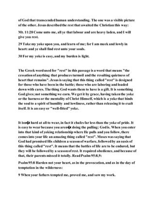 of God that transcendedhuman understanding. The one was a visible picture
of the other. Jesus describedthe rest that awaitedthe Christian this way:
Mt. 11:28 Come unto me, all ye that labour and are heavy laden, and I will
give you rest.
29 Take my yoke upon you, and learn of me; for I am meek and lowly in
heart: and ye shall find rest unto your souls.
30 For my yoke is easy, and my burden is light.
The Greek wordused for "rest" in this passage is a word that means "the
cessationofanything that produces turmoil and the resulting quietness of
heart that remains". Jesus is saying that this thing called"rest" is designed
for those who have been in the battle; those who are laboring and loaded
down with cares. The thing God wants them to have is a gift. It is something
God gives;not something we earn. We get it by grace, having takenthe yoke
or the harness or the mentality of Christ Himself, which is a yoke that binds
the soulto a spirit of humility and lowliness, ratherthan releasing it to exalt
itself. It is an easyor "well-fitted" yoke.
It isn�t hard at all to wear, in fact it chafes far less than the yoke of pride. It
is easyto wearbecause you aren�t doing the pulling; Godis. When you enter
into that kind of yoking relationship where He pulls and you follow, there
comes into your life an amazing thing called "rest". Moses was saying that
God had promised His children a seasonof warfare, followedby an oasis of
this thing called"rest". It means that the battles of life are to be endured, but
they will be followedby a seasonofrest. It required obedience, and because of
that, their parents missed it totally. ReadPsalm 95:8,9:
Psalm95:8 Harden not your heart, as in the provocation, and as in the day of
temptation in the wilderness:
9 When your fathers tempted me, proved me, and saw my work.
 