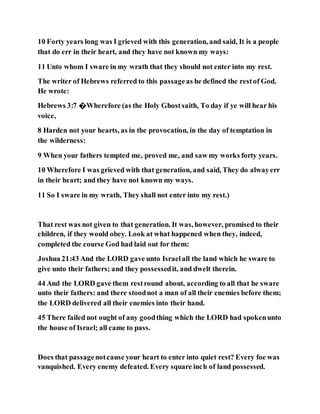 10 Forty years long was I grieved with this generation, and said, It is a people
that do err in their heart, and they have not known my ways:
11 Unto whom I sware in my wrath that they should not enter into my rest.
The writer of Hebrews referred to this passageas he defined the restof God.
He wrote:
Hebrews 3:7 �Wherefore (as the Holy Ghostsaith, To day if ye will hear his
voice,
8 Harden not your hearts, as in the provocation, in the day of temptation in
the wilderness:
9 When your fathers tempted me, proved me, and saw my works forty years.
10 Wherefore I was grieved with that generation, and said, They do alwayerr
in their heart; and they have not known my ways.
11 So I sware in my wrath, They shall not enter into my rest.)
That rest was not given to that generation. It was, however, promised to their
children, if they would obey. Look at what happened when they, indeed,
completed the course God had laid out for them:
Joshua 21:43 And the LORD gave unto Israelall the land which he sware to
give unto their fathers; and they possessedit, and dwelt therein.
44 And the LORD gave them restround about, according to all that he sware
unto their fathers: and there stoodnot a man of all their enemies before them;
the LORD delivered all their enemies into their hand.
45 There failed not ought of any goodthing which the LORD had spokenunto
the house of Israel; all came to pass.
Does that passagenotcause your heart to enter into quiet rest? Every foe was
vanquished. Every enemy defeated. Every square inch of land possessed.
 
