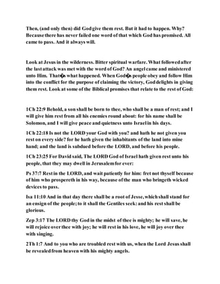 Then, (and only then) did Godgive them rest. But it had to happen. Why?
Becausethere has never failed one word of that which God has promised. All
came to pass. And it always will.
Look at Jesus in the wilderness. Bitter spiritual warfare. What followedafter
the lastattack was met with the word of God? An angelcame and ministered
unto Him. That�s what happened. When God�s people obey and follow Him
into the conflict for the purpose of claiming the victory, Goddelights in giving
them rest. Look at some of the Biblical promises that relate to the rest of God:
1Ch 22:9 Behold, a son shall be born to thee, who shall be a man of rest; and I
will give him rest from all his enemies round about: for his name shall be
Solomon, and I will give peace and quietness unto Israelin his days.
1Ch 22:18 Is not the LORD your God with you? and hath he not given you
rest on every side? for he hath given the inhabitants of the land into mine
hand; and the land is subdued before the LORD, and before his people.
1Ch 23:25 For David said, The LORD God of Israel hath given rest unto his
people, that they may dwell in Jerusalemfor ever:
Ps 37:7 Restin the LORD, and wait patiently for him: fret not thyself because
of him who prospereth in his way, because ofthe man who bringeth wicked
devices to pass.
Isa 11:10 And in that day there shall be a root of Jesse,whichshall stand for
an ensign of the people;to it shall the Gentiles seek:and his rest shall be
glorious.
Zep 3:17 The LORD thy God in the midst of thee is mighty; he will save, he
will rejoice overthee with joy; he will rest in his love, he will joy over thee
with singing.
2Th 1:7 And to you who are troubled rest with us, when the Lord Jesus shall
be revealedfrom heaven with his mighty angels.
 