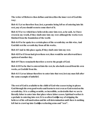 The writer of Hebrews then defines and describes the inner rest of God this
way:
Heb 4:1 Let us therefore fear, lest, a promise being left us of entering into his
rest, any of you should seemto come short of it.
Heb 4:3 For we which have believed do enter into rest, as he said, As I have
swornin my wrath, if they shall enter into my rest: although the works were
finished from the foundation of the world.
Heb 4:4 For he spake in a certain place of the seventh day on this wise, And
God did restthe seventh day from all his works.
Heb 4:5 And in this place again, If they shall enter into my rest.
Heb 4:8 For if Jesus had given them rest, then would he not afterward have
spokenof another day.
Heb 4:9 There remaineth therefore a restto the people of God.
Heb 4:10 Forhe that is entered into his rest, he also hath ceasedfrom his own
works, as Goddid from his.
Heb 4:11 Let us labour therefore to enter into that rest, lest any man fall after
the same example of unbelief.
The rest of God is available to the child of God who ceases trying to please
God through his own goodworks and learns to rest even as God rested on the
seventh day. It is a calling so noble, so incredible, so desirable that we are to
literally labor to enter into that place where labor ceases.Spiritual warfare is
a prelude to entering into rest. It is so often God�s way of stripping the
believer of his self-motivation and his self-determination until there is nothing
left but to crawl up into God�s everlasting arms and "rest".
 