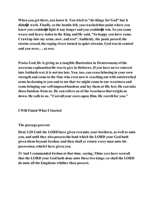 When you get there, you know it. You tried to "do things for God" but it
didn�t work. Finally, as the bombs fell, you reachedthat point where you
knew you couldn�t fight it any longer and you couldn�t win. So you came
wearyand heavy laden to the King and He said, "So happy you have come.
Crawlup into my arms, now, and rest". Suddenly, the panic passed, the
storms ceased, the raging rivers turned to quiet streams. God was in control
and you were. . . at rest.
Praise God, He is giving us a tangible illustration in Deuteronomyof the
awesome explanationHe was to give in Hebrews. If you have never entered
into Sabbath rest, it is not too late. You, too, can ceaselaboring in your own
strength and come to the One who even now is reaching out with outstretched
arms beckoning to you and to me that we might come in our weariness and
come bringing our self-imposedburdens and lay them at His feet. He can take
those burdens from us. He canrelieve us of the weariness thatweighs us
down. He calls to us. "Castallyour cares upon Him. He carethfor you."
I Will Finish What I Started
The passagegoeson:
Deut 3:20 Until the LORD have given restunto your brethren, as well as unto
you, and until they also possessthe land which the LORD your God hath
given them beyond Jordan: and then shall ye return every man unto his
possession, whichI have given you.
21 And I commanded Joshua at that time, saying, Thine eyes have seenall
that the LORD your God hath done unto these two kings:so shall the LORD
do unto all the kingdoms whither thou passest.
 