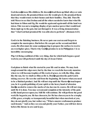 God doesn�ttease His children. He doesn�tlead them up blind alleys or onto
dead-end streets. He promised them rest. He would give it. He promised them
that they would return to their homes and their families. They did. Then He
told Moses to see that Joshua and all the others neededto know that what He
had done to Sihon and Og, He would do againand againuntil all the land was
taken. This was not a tempting display of pre-nuclear powerthat would lead
them right up to the gate, but not through it. It was a living demonstration
that "whatGod had promised He was able also to perform". (Romans 4:21)
God is in the finishing business. He never puts one coaton and forgets to
complete the masterpiece. Butbefore He can put on the secondand third
coats, He often must do some sandpapering to prepare the surface to receive
an even higher gloss. Thatis why God�s promise to us in Philippians 1 is so
incredibly encouraging:
Php 1:6 Being confident of this very thing, that he which hath begun a good
work in you will perform it until the day of Jesus Christ:
God plans to finish what He started in your life and in mine. We may look
rough around the edges now, but by the time we reachthe heavenly mansion
where we will become trophies of His work of grace, we will, like Him, shine
like the sun, for we shall see Him as He is. Don�tquestion the path God is
taking you over. He sees the end from the beginning. He knows whatyou need
to be a finished product. And He will not stop until the Master�s touchupon
you, be it a gentle polishing of your spirit or the heavy hand of abrasion
that�s neededto remove the marks of sin, has run its course. He will not stop
until He it is done. You may screamand complain at the intensity of the pain
as His hand presses upon you. Still He will continue. He will perform the good
work He beganin you. He has chosento, for He has chosenyou to be a trophy
of His grace, a trophy so transparently beautiful that when men look at you,
they do not glorify you, but rather say, "What a master craftsmanto produce
such beauty." And as they see you and glorify your Father, you will bow down
before His throne in awe and in joy.
 