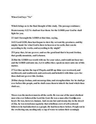 When God Says "No"
Which brings us to the final thought of this study. The passagecontinues:
Deuteronomy 3:22 Ye shall not fearthem: for the LORD your God he shall
fight for you.
23 And I besoughtthe LORD at that time, saying,
24 O Lord GOD, thou hastbegun to shew thy servant thy greatness, andthy
mighty hand: for what God is there in heaven or in earth, that can do
according to thy works, and according to thy might?
25 I pray thee, let me go over, and see the goodland that is beyond Jordan,
that goodlymountain, and Lebanon.
26 But the LORD was wroth with me for your sakes, andwould not hear me:
and the LORD said unto me, Let it suffice thee; speak no more unto me of this
matter.
27 Get thee up into the top of Pisgah, and lift up thine eyes westward, and
northward, and southward, and eastward, and behold it with thine eyes:for
thou shalt not go over this Jordan.
28 But charge Joshua, and encourage him, and strengthenhim: for he shall go
over before this people, and he shall cause them to inherit the land which thou
shalt see.
Moses was the meekestman in all the earth. He was one of the most obedient
men who ever followedthe Lord his God. He was a man after God�s own
heart. He was, however, human. And on one hot and steamy day in the desert
of Zin, he was testedonce againby that rebellious crew of self-centered
followers he had inherited as a people. He had been there before. People out in
the sweltering sun, needing only a cup of water to satiate their seemingly
 