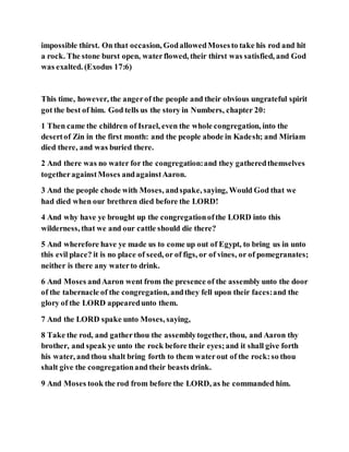 impossible thirst. On that occasion, GodallowedMosesto take his rod and hit
a rock. The stone burst open, waterflowed, their thirst was satisfied, and God
was exalted. (Exodus 17:6)
This time, however, the angerof the people and their obvious ungrateful spirit
got the best of him. God tells us the story in Numbers, chapter 20:
1 Then came the children of Israel, even the whole congregation, into the
desertof Zin in the first month: and the people abode in Kadesh; and Miriam
died there, and was buried there.
2 And there was no water for the congregation:and they gatheredthemselves
togetheragainstMoses andagainstAaron.
3 And the people chode with Moses, andspake, saying, Would God that we
had died when our brethren died before the LORD!
4 And why have ye brought up the congregationofthe LORD into this
wilderness, that we and our cattle should die there?
5 And wherefore have ye made us to come up out of Egypt, to bring us in unto
this evil place? it is no place of seed, or of figs, or of vines, or of pomegranates;
neither is there any waterto drink.
6 And Moses andAaron went from the presence of the assembly unto the door
of the tabernacle of the congregation, andthey fell upon their faces:and the
glory of the LORD appearedunto them.
7 And the LORD spake unto Moses, saying,
8 Take the rod, and gatherthou the assemblytogether, thou, and Aaron thy
brother, and speak ye unto the rock before their eyes;and it shall give forth
his water, and thou shalt bring forth to them waterout of the rock:so thou
shalt give the congregationand their beasts drink.
9 And Moses took the rod from before the LORD, as he commanded him.
 