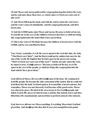 10 And Moses and Aaron gatheredthe congregationtogetherbefore the rock,
and he said unto them, Hear now, ye rebels;must we fetch you waterout of
this rock?
11 And Moses lifted up his hand, and with his rod he smote the rock twice:
and the water came out abundantly, and the congregationdrank, and their
beasts also.
12 And the LORD spake unto Moses andAaron, Because ye believed me not,
to sanctify me in the eyes of the children of Israel, therefore ye shall not bring
this congregationinto the land which I have given them.
13 This is the waterof Meribah; because the children of Israelstrove with the
LORD, and he was sanctified in them.
You, I trust, remember it well. He was to speak to the rock this time, for truly
"ThatRock was Christ". And the Rock could not be smitten but once for the
sins of the world. He implied that he had a part in the process by saying,
"Must we fetch you water out of this rock?" And he not only smote the rock,
he smote it twice. God�s answer:"Becauseye believed Me not, to setMe
apart in the eyes of the people, ye shall not bring this congregationinto the
land which I have given them."
God still loved Moses.He was still God�s man of the hour. He continued to
lead His people. He became the elder statesmanofthe nation. But he could not
lead them into the land. God had spoken. It seemedlike a harsh sentence, but
remember, Moses was notchosenby God because ofhis goodworks. Moses
was chosenby grace. He tried in his own energyto free God�s people and
failed. God in His mercy let him become a nobody that nobody knew and then
lifted him off a mountainside and used him to perform miracle after miracle.
God, however, did not owe Mosesanything. Everything Moseshad, Godhad
given him. And don�t get the idea that if you earn enoughBrownie points
 