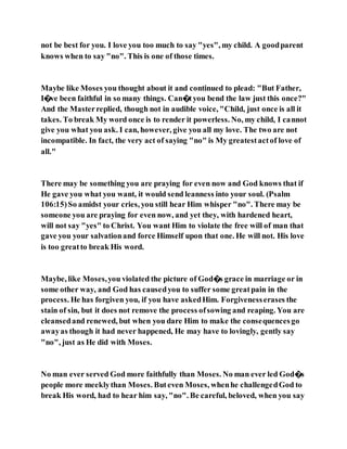 not be best for you. I love you too much to say "yes", my child. A goodparent
knows when to say "no". This is one of those times.
Maybe like Moses you thought about it and continued to plead: "But Father,
I�ve been faithful in so many things. Can�tyou bend the law just this once?"
And the Masterreplied, though not in audible voice, "Child, just once is all it
takes. To break My word once is to render it powerless. No, my child, I cannot
give you what you ask. I can, however, give you all my love. The two are not
incompatible. In fact, the very act of saying "no" is My greatestactof love of
all."
There may be something you are praying for even now and God knows that if
He gave you what you want, it would send leanness into your soul. (Psalm
106:15)So amidst your cries, you still hear Him whisper "no". There may be
someone you are praying for even now, and yet they, with hardened heart,
will not say "yes" to Christ. You want Him to violate the free will of man that
gave you your salvationand force Himself upon that one. He will not. His love
is too greatto break His word.
Maybe, like Moses,you violated the picture of God�s grace in marriage or in
some other way, and God has causedyou to suffer some greatpain in the
process. He has forgiven you, if you have askedHim. Forgivenesserases the
stain of sin, but it does not remove the process ofsowing and reaping. You are
cleansedand renewed, but when you dare Him to make the consequencesgo
awayas though it had never happened, He may have to lovingly, gently say
"no", just as He did with Moses.
No man ever served God more faithfully than Moses. No man ever led God�s
people more meeklythan Moses. Buteven Moses, whenhe challengedGod to
break His word, had to hear him say, "no". Be careful, beloved, when you say
 