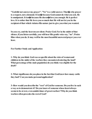 "Goddid not answermy prayer". "No" is a valid answer. That�s why prayer
is a request, not a demand. It isn�t because Godcannot do what you ask. He
is omnipotent. It isn�t because He doesn�tlove you enough. He is perfect
love. It is rather that He loves you so much that He will not let you be the
recipient of that which violates His nature just to give you what you wanted.
So you cry, and the heavens are silent. Praise God. For in the midst of that
silence, if you listen carefully, you will hear His gentle voice say, "no". Praise
Him when you do. It may well be the most beautiful answeredprayer you ever
hear.
For Further Study and Application
1- Why do you think God was so specific about the roles of womenand
children in the midst of the warfare they encounteredentering the land?
What percentage ofthe male population do you think was eligible for the
draft?
2- What significance do you place in the factthat God knew how many cattle
they had? Can you make personalapplication?
3- How would you describe the "rest" of God for someone. Do you live in such
a way as to demonstrate it? Do you know of someone whose heartalways
seems to be at rest, even amidst times of greatwarfare? Why do you think
warfare often precedes the restof God?
 