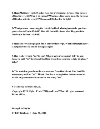 4- ReadMatthew 11:28,29.Whatwere the prerequisites for receiving the rest
of God in verse 28? Canit be earned? What does God use to describe the yoke
of His characterin verse 29? How could His burden be light?
5- What promise concerning the rest of God had Mosesgivento the previous
generationin Psalm95:8-11? How did that differ from what He gave their
children in Joshua 21:43-45?
6- Readthe verses on pages 8 and 9 of your transcript. What characteristics of
God�s restdo you find in those passages?
7- Has God ever said "no" to you? What was your response? Why do you
think He said "no" to Moses?Had God trained up someone to take his place?
Who?
8- The next time you do not hear an answerfrom God, thank Him that His
answermay wellbe "no". Thank Him that a loving father demonstrates his
love in its greatermeasure when he has to say"no".
9- Memorize Hebrews 4:9,10.
Copyright 1999, Higher Praise™ HigherPraise™,Inc. All rights reserved.
Terms of Use
Strength to Say No
By Billy Graham • June 30, 2010
 