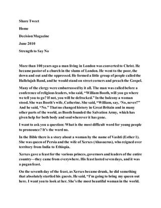 Share Tweet
Home
DecisionMagazine
June 2010
Strength to Say No
More than 100 years ago a man living in London was convertedto Christ. He
became pastorof a church in the slums of London. He went to the poor, the
down and out and the oppressed. He formed a little group of people calledthe
Hallelujah Band, and he would stand on streetcorners and preachthe Gospel.
Many of the clergy were embarrassedby it all. The man was calledbefore a
conference ofreligious leaders, who said, “William Booth, will you go where
we tell you to go? If not, you will be defrocked.” In the balcony a woman
stood. She was Booth’s wife, Catherine. She said, “William, say, ‘No, never!'”
And he said, “No.” Thatno changedhistory in GreatBritain and in many
other parts of the world, as Booth founded the Salvation Army, which has
given help for both body and soulwherever it has gone.
I want to ask you a question: What is the most difficult word for young people
to pronounce? It’s the word no.
In the Bible there is a story about a woman by the name of Vashti (Esther1).
She was queen of Persia and the wife of Xerxes (Ahasuerus), who reigned over
territory from India to Ethiopia.
Xerxes gave a feastfor the various princes, governors and leaders of the entire
country—they came from everywhere. His feastlasted sevendays, and it was
a paganfeast.
On the seventh day of the feast, as Xerxes became drunk, he did something
that absolutelystartled his guests. He said, “I’m going to bring my queen out
here. I want you to look at her. She’s the most beautiful woman in the world.
 