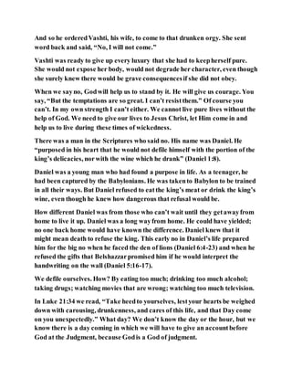 And so he orderedVashti, his wife, to come to that drunken orgy. She sent
word back and said, “No, I will not come.”
Vashti was ready to give up every luxury that she had to keepherself pure.
She would not expose her body, would not degrade her character, even though
she surely knew there would be grave consequencesif she did not obey.
When we sayno, Godwill help us to stand by it. He will give us courage. You
say, “But the temptations are so great. I can’t resistthem.” Of course you
can’t. In my own strength I can’t either. We cannot live pure lives without the
help of God. We need to give our lives to Jesus Christ, let Him come in and
help us to live during these times of wickedness.
There was a man in the Scriptures who said no. His name was Daniel. He
“purposed in his heart that he would not defile himself with the portion of the
king’s delicacies, norwith the wine which he drank” (Daniel 1:8).
Daniel was a young man who had found a purpose in life. As a teenager, he
had been captured by the Babylonians. He was takento Babylon to be trained
in all their ways. But Daniel refused to eatthe king’s meat or drink the king’s
wine, even though he knew how dangerous that refusal would be.
How different Daniel was from those who can’t wait until they getawayfrom
home to live it up. Daniel was a long wayfrom home. He could have yielded;
no one back home would have known the difference. Daniel knew that it
might mean death to refuse the king. This early no in Daniel’s life prepared
him for the big no when he faced the den of lions (Daniel 6:4-23) and when he
refused the gifts that Belshazzarpromised him if he would interpret the
handwriting on the wall (Daniel 5:16-17).
We defile ourselves. How? By eating too much; drinking too much alcohol;
taking drugs; watching movies that are wrong; watching too much television.
In Luke 21:34 we read, “Take heedto yourselves, lestyour hearts be weighed
down with carousing, drunkenness, and cares of this life, and that Day come
on you unexpectedly.” What day? We don’t know the day or the hour, but we
know there is a day coming in which we will have to give an accountbefore
God at the Judgment, because Godis a God of judgment.
 