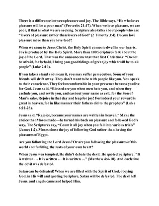 There is a difference betweenpleasure and joy. The Bible says, “He who loves
pleasure will be a poor man” (Proverbs 21:17). When we love pleasure, we are
poor, if that is what we are seeking. Scripture also talks about people who are
“lovers of pleasure rather than lovers of God” (2 Timothy 3:4). Do you love
pleasure more than you love God?
When we come to Jesus Christ, the Holy Spirit comes to dwell in our hearts.
Joy is produced by the Holy Spirit. More than 100 Scriptures talk about the
joy of the Lord. That was the announcementat that first Christmas: “Do not
be afraid, for behold, I bring you goodtidings of greatjoy which will be to all
people” (Luke 2:10).
If you take a stand and mean it, you may suffer persecution. Some of your
friends will drift away. They don’t want to be with people like you. You speak
to their conscience. Theyfeeluncomfortable in your presence becauseyoulive
for God. Jesus said, “Blessedare you when men hate you, and when they
exclude you, and revile you, and castout your name as evil, for the Son of
Man’s sake.Rejoicein that day and leap for joy! Forindeed your reward is
greatin heaven, for in like manner their fathers did to the prophets” (Luke
6:22-23).
Jesus said, “Rejoice, because yournames are written in heaven.” Make the
choice that Moses made—he turned his back on pleasure and followedGod’s
way. The Scriptures say, “Count it all joy when you fall into various trials”
(James 1:2). Moses chosethe joy of following Godrather than having the
pleasures of Egypt.
Are you following the Lord Jesus?Or are you following the pleasures ofthis
world and fulfilling the lusts of your own heart?
When Jesus was tempted, He didn’t debate the devil. He quoted Scripture: “It
is written … It is written … It is written …” (Matthew 4:4-10). And eachtime
the devil was defeated.
Satancan be defeated! When we are filled with the Spirit of God, obeying
God, in His will and quoting Scripture, Satanwill be defeated. The devil left
Jesus, and angels came and helped Him.
 