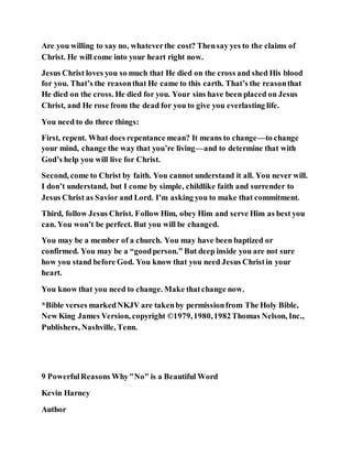 Are you willing to say no, whateverthe cost? Thensay yes to the claims of
Christ. He will come into your heart right now.
Jesus Christ loves you so much that He died on the cross and shed His blood
for you. That’s the reasonthat He came to this earth. That’s the reasonthat
He died on the cross. He died for you. Your sins have been placed on Jesus
Christ, and He rose from the dead for you to give you everlasting life.
You need to do three things:
First, repent. What does repentance mean? It means to change—to change
your mind, change the way that you’re living—and to determine that with
God’s help you will live for Christ.
Second, come to Christ by faith. You cannot understand it all. You never will.
I don’t understand, but I come by simple, childlike faith and surrender to
Jesus Christ as Savior and Lord. I’m asking you to make that commitment.
Third, follow Jesus Christ. Follow Him, obey Him and serve Him as best you
can. You won’t be perfect. But you will be changed.
You may be a member of a church. You may have been baptized or
confirmed. You may be a “goodperson.” But deep inside you are not sure
how you stand before God. You know that you need Jesus Christin your
heart.
You know that you need to change. Make thatchange now.
*Bible verses markedNKJV are takenby permissionfrom The Holy Bible,
New King James Version, copyright ©1979,1980,1982Thomas Nelson, Inc.,
Publishers, Nashville, Tenn.
9 PowerfulReasons Why"No" is a Beautiful Word
Kevin Harney
Author
 