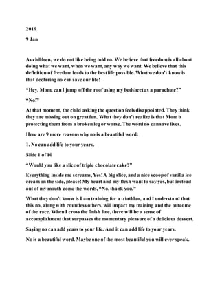 2019
9 Jan
As children, we do not like being told no. We believe that freedom is all about
doing what we want, when we want, any way we want. We believe that this
definition of freedom leads to the bestlife possible. What we don’t know is
that declaring no cansave our life!
“Hey, Mom, canI jump off the roofusing my bedsheetas a parachute?”
“No!”
At that moment, the child asking the question feels disappointed. They think
they are missing out on greatfun. What they don’t realize is that Mom is
protecting them from a broken leg or worse. The word no cansave lives.
Here are 9 more reasons why no is a beautiful word:
1. No can add life to your years.
Slide 1 of 10
“Would you like a slice of triple chocolatecake?”
Everything inside me screams, Yes!A big slice, and a nice scoopof vanilla ice
creamon the side, please!My heart and my flesh want to say yes, but instead
out of my mouth come the words, “No, thank you.”
What they don’t know is I am training for a triathlon, and I understand that
this no, along with countless others, will impact my training and the outcome
of the race. When I cross the finish line, there will be a sense of
accomplishmentthat surpasses the momentary pleasure of a delicious dessert.
Saying no can add years to your life. And it can add life to your years.
No is a beautiful word. Maybe one of the most beautiful you will ever speak.
 