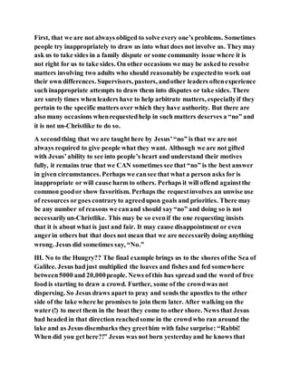 First, that we are not always obliged to solve every one’s problems. Sometimes
people try inappropriately to draw us into what does not involve us. They may
ask us to take sides in a family dispute or some community issue where it is
not right for us to take sides. On other occasions we may be askedto resolve
matters involving two adults who should reasonablybe expectedto work out
their own differences. Supervisors, pastors, andother leaders oftenexperience
such inappropriate attempts to draw them into disputes or take sides. There
are surely times when leaders have to help arbitrate matters, especiallyif they
pertain to the specific matters over which they have authority. But there are
also many occasions whenrequestedhelp in such matters deserves a “no” and
it is not un-Christlike to do so.
A secondthing that we are taught here by Jesus’“no” is that we are not
always required to give people what they want. Although we are not gifted
with Jesus’ability to see into people’s heart and understand their motives
fully, it remains true that we CAN sometimes see that “no” is the best answer
in given circumstances. Perhaps we cansee that what a person asks for is
inappropriate or will cause harm to others. Perhaps it will offend againstthe
common goodor show favoritism. Perhaps the requestinvolves an unwise use
of resources orgoes contraryto agreedupon goals and priorities. There may
be any number of reasons we canand should say“no” and doing so is not
necessarilyun-Christlike. This may be so evenif the one requesting insists
that it is about what is just and fair. It may cause disappointment or even
angerin others but that does not mean that we are necessarilydoing anything
wrong. Jesus did sometimes say, “No.”
III. No to the Hungry?? The final example brings us to the shores ofthe Sea of
Galilee. Jesus hadjust multiplied the loaves and fishes and fed somewhere
between5000 and 20,000people. News ofthis has spread and the word of free
food is starting to draw a crowd. Further, some of the crowdwas not
dispersing. So Jesus draws apart to pray and sends the apostles to the other
side of the lake where he promises to join them later. After walking on the
water(!) to meet them in the boat they come to other shore. News that Jesus
had headed in that direction reachedsome in the crowdwho ran around the
lake and as Jesus disembarks they greethim with false surprise: “Rabbi!
When did you gethere?!” Jesus was not born yesterdayand he knows that
 