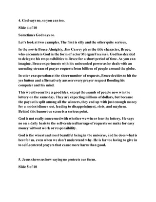 4. God says no, so you cantoo.
Slide 4 of 10
Sometimes God says no.
Let’s look at two examples. The first is silly and the other quite serious.
In the movie Bruce Almighty, Jim Carrey plays the title character, Bruce,
who encounters God in the form of actorMorganFreeman. God has decided
to delegate his responsibilities to Bruce for a short period of time. As you can
imagine, Bruce experiments with his unbounded poweras he deals with an
unending stream of prayer requests from billions of people around the globe.
In utter exasperationat the sheernumber of requests, Bruce decides to hit the
yes button and affirmatively answerevery prayer request flooding his
computer and his mind.
This would seemlike a goodidea, exceptthousands of people now win the
lottery on the same day. They are expecting millions of dollars, but because
the payout is split among all the winners, they end up with just enough money
for a modestdinner out, leading to disappointment, riots, and mayhem.
Behind this humorous scene is a serious point.
God is not really concernedwith whether we win or lose the lottery. He says
no on a daily basis to the self-centeredbarrage of requests we make for easy
money without work or responsibility.
God is the wisestand most beautiful being in the universe, and he does what is
best for us, even when we don’t understand why. He is far too loving to give in
to self-centeredprayers that cause more harm than good.
5. Jesus shows us how saying no protects our focus.
Slide 5 of 10
 