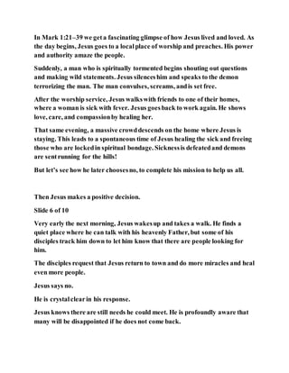 In Mark 1:21–39 we geta fascinating glimpse of how Jesus lived and loved. As
the day begins, Jesus goes to a localplace of worship and preaches. His power
and authority amaze the people.
Suddenly, a man who is spiritually tormented begins shouting out questions
and making wild statements. Jesus silenceshim and speaks to the demon
terrorizing the man. The man convulses, screams, andis set free.
After the worship service, Jesus walkswith friends to one of their homes,
where a woman is sick with fever. Jesus goesback to work again. He shows
love, care, and compassionby healing her.
That same evening, a massive crowddescends on the home where Jesus is
staying. This leads to a spontaneous time of Jesus healing the sick and freeing
those who are lockedin spiritual bondage. Sicknessis defeatedand demons
are sentrunning for the hills!
But let’s see how he later choosesno, to complete his mission to help us all.
Then Jesus makes a positive decision.
Slide 6 of 10
Very early the next morning, Jesus wakesup and takes a walk. He finds a
quiet place where he can talk with his heavenly Father, but some of his
disciples track him down to let him know that there are people looking for
him.
The disciples request that Jesus return to town and do more miracles and heal
even more people.
Jesus says no.
He is crystalclearin his response.
Jesus knows there are still needs he could meet. He is profoundly aware that
many will be disappointed if he does not come back.
 