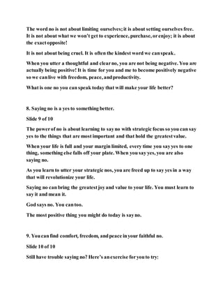The word no is not about limiting ourselves;it is about setting ourselves free.
It is not about what we won’t get to experience, purchase, orenjoy; it is about
the exactopposite!
It is not about being cruel. It is often the kindest word we canspeak.
When you utter a thoughtful and clearno, you are not being negative. You are
actually being positive! It is time for you and me to become positively negative
so we canlive with freedom, peace, andproductivity.
What is one no you can speak today that will make your life better?
8. Saying no is a yes to something better.
Slide 9 of 10
The powerof no is about learning to sayno with strategic focus so you can say
yes to the things that are most important and that hold the greatestvalue.
When your life is full and your margin limited, every time you sayyes to one
thing, something else falls off your plate. When you say yes, you are also
saying no.
As you learn to utter your strategic nos, you are freed up to say yes in a way
that will revolutionize your life.
Saying no can bring the greatestjoyand value to your life. You must learn to
say it and mean it.
God says no. You cantoo.
The most positive thing you might do today is sayno.
9. Youcanfind comfort, freedom, andpeace inyour faithful no.
Slide 10 of 10
Still have trouble saying no? Here’s anexercise foryouto try:
 