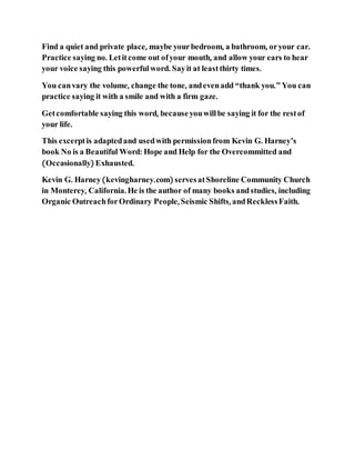 Find a quiet and private place, maybe yourbedroom, a bathroom, oryour car.
Practice saying no. Letitcome out ofyour mouth, and allow your ears to hear
your voice saying this powerful word. Sayit at leastthirty times.
You canvary the volume, change the tone, andevenadd “thank you.” You can
practice saying it with a smile and with a firm gaze.
Getcomfortable saying this word, becauseyouwillbe saying it for the restof
your life.
This excerptis adaptedand usedwith permissionfrom Kevin G. Harney’s
book No is a Beautiful Word: Hope and Help for the Overcommitted and
(Occasionally) Exhausted.
Kevin G. Harney(kevingharney.com) servesatShoreline Community Church
in Monterey, California. He is the author of many books andstudies, including
Organic OutreachforOrdinary People, Seismic Shifts, andRecklessFaith.
 
