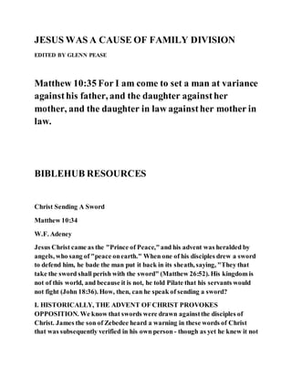 JESUS WAS A CAUSE OF FAMILY DIVISION
EDITED BY GLENN PEASE
Matthew 10:35 For I am come to set a man at variance
againsthis father, and the daughter againsther
mother, and the daughter in law againsther mother in
law.
BIBLEHUB RESOURCES
Christ Sending A Sword
Matthew 10:34
W.F. Adeney
Jesus Christ came as the "Prince of Peace,"and his advent was heralded by
angels, who sang of "peace onearth." When one of his disciples drew a sword
to defend him, he bade the man put it back in its sheath, saying, "They that
take the sword shall perish with the sword" (Matthew 26:52). His kingdom is
not of this world, and because it is not, he told Pilate that his servants would
not fight (John 18:36). How, then, can he speak of sending a sword?
I. HISTORICALLY, THE ADVENT OF CHRIST PROVOKES
OPPOSITION. We know that swords were drawn againstthe disciples of
Christ. James the son of Zebedee heard a warning in these words of Christ
that was subsequently verified in his own person - though as yet he knew it not
 