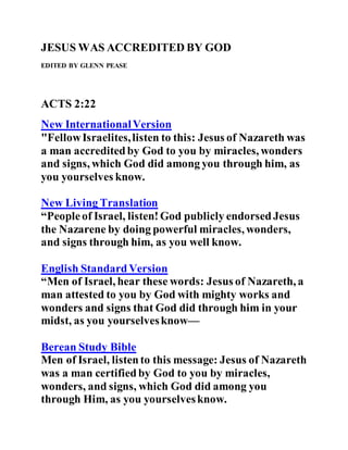JESUS WAS ACCREDITED BY GOD
EDITED BY GLENN PEASE
ACTS 2:22
New InternationalVersion
"FellowIsraelites,listen to this: Jesus of Nazareth was
a man accreditedby God to you by miracles, wonders
and signs, which God did among you through him, as
you yourselves know.
New Living Translation
“Peopleof Israel, listen!God publicly endorsedJesus
the Nazarene by doing powerful miracles, wonders,
and signs through him, as you well know.
English StandardVersion
“Men of Israel, hear these words: Jesus of Nazareth, a
man attested to you by God with mighty works and
wonders and signs that God did through him in your
midst, as you yourselvesknow—
Berean Study Bible
Men of Israel, listento this message: Jesus of Nazareth
was a man certifiedby God to you by miracles,
wonders, and signs, which God did among you
through Him, as you yourselvesknow.
 