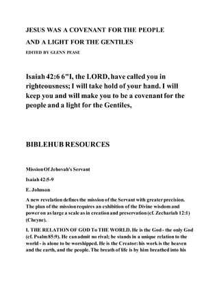 JESUS WAS A COVENANT FOR THE PEOPLE
AND A LIGHT FOR THE GENTILES
EDITED BY GLENN PEASE
Isaiah42:6 6"I, the LORD, have called you in
righteousness;I will take hold of your hand. I will
keep you and will make you to be a covenantfor the
people and a light for the Gentiles,
BIBLEHUB RESOURCES
MissionOf Jehovah's Servant
Isaiah42:5-9
E. Johnson
A new revelation defines the mission of the Servant with greaterprecision.
The plan of the missionrequires an exhibition of the Divine wisdom and
poweron as large a scale as in creationand preservation(cf. Zechariah 12:1)
(Cheyne).
I. THE RELATION OF GOD To THE WORLD. He is the God- the only God
(cf. Psalm85:9). He canadmit no rival; he stands in a unique relation to the
world - is alone to be worshipped. He is the Creator:his work is the heaven
and the earth, and the people. The breath of life is by him breathed into his
 