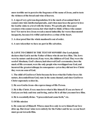 more terrible not to perceive the fragrance of the name of Jesus, and to taste
the richness of the bread and wine of heaven.
2. A sign of very grievous degradation. It is the mark of an animal that it
cannot enter into intellectualpursuits, and when man loses the powerto love
his Godhe sinks to a level with the brutes. We greatly pity those poor
creatures who cannot reason, but what shall we think of these who cannot
love? Yet not to love Jesus reveals a moral imbecility far worse than mental
incapacity, because it is wilful and involves a crime of the heart.
3. A clearproof that the whole manhood is out of order.
4. A sure tokenthat we have no part in His salvation.
II. LOVE TO CHRIST IS THE TEST OF SONSHIP. Our Lord plainly
declares that God is not the Father of those who do not love Him. The Jews
were by nature and descent, if any were, the children of God. They were the
seedof Abraham, God’s chosen, had observedGod’s ceremonies, bore the
mark of His covenant, were the only people who worshipped one God, and
incurred the greatestobloquy in consequence--yetas they did not love Christ
they were no sons of God.
1. The child of God loves Christ because he loves what his Father loves:his
nature, descendedfrom God, runs in the same channel, and since God loves
Christ supremely so does he.
2. He sees Godin Jesus--the express image of His Person.
3. He is like Christ. Every man loves what is like himself. If you are born of
God you are holy and true and loving, and as He is all that you must love Him.
4. He is essentiallydivine. “I proceededand came forth,” etc.
5. Of His mission
6. He came not of Himself. When a man lives only to serve himself our love
dries up. But Jesus’aims were entirely for the Father and for us--so our heart
must go out towards Him.
 