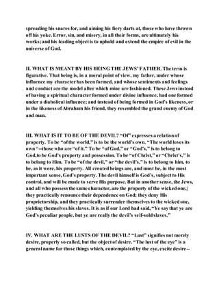spreading his snares for, and aiming his fiery darts at, those who have thrown
off his yoke. Error, sin, and misery, in all their forms, are ultimately his
works;and his leading objectis to uphold and extend the empire of evil in the
universe of God.
II. WHAT IS MEANT BY HIS BEING THE JEWS’FATHER. The term is
figurative. That being is, in a moral point of view, my father, under whose
influence my characterhas been formed, and whose sentiments and feelings
and conduct are the model after which mine are fashioned. These Jewsinstead
of having a spiritual characterformed under divine influence, had one formed
under a diabolical influence; and instead of being formed in God’s likeness, or
in the likeness ofAbraham his friend, they resembled the grand enemy of God
and man.
III. WHAT IS IT TO BE OF THE DEVIL? “Of” expresses a relationof
property. To be “ofthe world,” is to be the world’s own. “The world loves its
own “--those who are “of it.” To be “ofGod,” or “God’s,” is to belong to
God,to be God’s property and possession. To be “of Christ,” or “Christ’s,” is
to belong to Him. To be “of the devil,” or “the devil’s,” is to belong to him, to
be, as it were, his property. All createdbeings are, and must be, in the most
important sense, God’s property. The devil himself is God’s, subjectto His
control, and will be made to serve His purpose. But in another sense, the Jews,
and all who possessthe same character, are the property of the wickedone,|
they practically renounce their dependence on God; they deny His
proprietorship, and they practically surrender themselves to the wickedone,
yielding themselves his slaves. It is as if our Lord had said, “Ye saythat ye are
God’s peculiar people, but ye are really the devil’s self-soldslaves.”
IV. WHAT ARE THE LUSTS OF THE DEVIL? “Lust” signifies not merely
desire, properly so called, but the objectof desire. “The lust of the eye” is a
generalname for those things which, contemplated by the eye, excite desire--
 