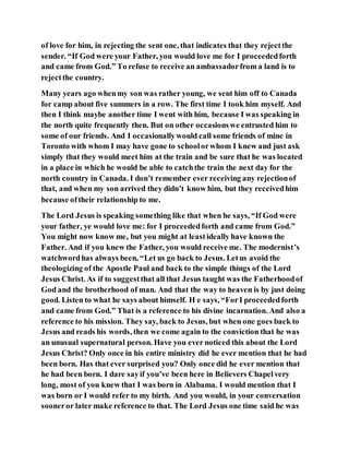 of love for him, in rejecting the sent one, that indicates that they rejectthe
sender. “If God were your Father, you would love me for I proceededforth
and came from God.” To refuse to receive an ambassadorfrom a land is to
rejectthe country.
Many years ago whenmy son was rather young, we sent him off to Canada
for camp about five summers in a row. The first time I took him myself. And
then I think maybe another time I went with him, because I was speaking in
the north quite frequently then. But on other occasionswe entrusted him to
some of our friends. And I occasionallywould call some friends of mine in
Toronto with whom I may have gone to schoolorwhom I knew and just ask
simply that they would meet him at the train and be sure that he was located
in a place in which he would be able to catchthe train the next day for the
north country in Canada. I don’t remember ever receiving any rejectionof
that, and when my son arrived they didn’t know him, but they receivedhim
because oftheir relationship to me.
The Lord Jesus is speaking something like that when he says, “If God were
your father, ye would love me: for I proceededforth and came from God.”
You might now know me, but you might at leastideally have known the
Father. And if you knew the Father, you would receive me. The modernist’s
watchwordhas always been, “Let us go back to Jesus. Letus avoid the
theologizing of the Apostle Paul and back to the simple things of the Lord
Jesus Christ. As if to suggestthat all that Jesus taught was the Fatherhoodof
God and the brotherhood of man. And that the way to heaven is by just doing
good. Listen to what he says about himself. H e says, “ForI proceededforth
and came from God.” That is a reference to his divine incarnation. And also a
reference to his mission. They say, back to Jesus, but when one goes back to
Jesus and reads his words, then we come again to the conviction that he was
an unusual supernatural person. Have you ever noticed this about the Lord
Jesus Christ? Only once in his entire ministry did he ever mention that he had
been born. Has that ever surprised you? Only once did he ever mention that
he had been born. I dare sayif you’ve been here in Believers Chapelvery
long, most of you knew that I was born in Alabama. I would mention that I
was born or I would refer to my birth. And you would, in your conversation
sooneror later make reference to that. The Lord Jesus one time said he was
 