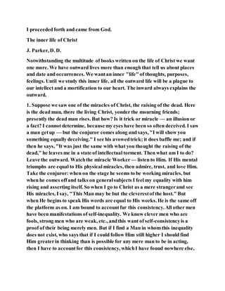 I proceededforth and came from God.
The inner life of Christ
J. Parker, D. D.
Notwithstanding the multitude of books written on the life of Christ we want
one more. We have outward lives more than enough that tell us about places
and date and occurrences. We wantan inner "life" of thoughts, purposes,
feelings. Until we study this inner life, all the outward life will be a plague to
our intellect and a mortification to our heart. The inward always explains the
outward.
1. Suppose we saw one of the miracles of Christ, the raising of the dead. Here
is the dead man, there the living Christ, yonder the mourning friends;
presently the dead man rises. But how? Is it trick or miracle — an illusion or
a fact? I cannot determine, because my eyes have been so often deceived. I saw
a man getup — but the conjuror comes along and says, "I will show you
something equally deceiving." I see his avowedtrick; it does baffle me; and if
then he says, "It was just the same with what you thought the raising of the
dead," he leaves me in a state of intellectual torment. Then what am I to do?
Leave the outward. Watchthe miracle Worker — listen to Him. If His mental
triumphs are equal to His physical miracles, then admire, trust, and love Him.
Take the conjuror: when on the stage he seems to be working miracles, but
when he comes offand talks on generalsubjects I feel my equality with him
rising and asserting itself. So when I go to Christ as a mere strangerand see
His miracles, I say, "This Man may be but the cleverestof the host." But
when He begins to speak His words are equal to His works. He is the same off
the platform as on. I am bound to accountfur this consistency. All other men
have been manifestations of self-inequality. We know clever men who are
fools, strong men who are weak, etc., andthis want of self-consistencyis a
proof of their being merely men. But if I find a Man in whom this inequality
does not exist, who says that if I could follow Him still higher I should find
Him greaterin thinking than is possible for any mere man to be in acting,
then I have to accountfor this consistency, whichI have found nowhere else,
 
