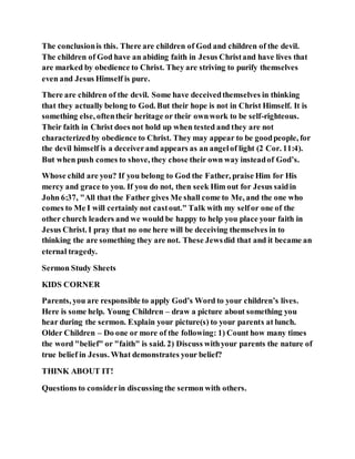 The conclusionis this. There are children of God and children of the devil.
The children of God have an abiding faith in Jesus Christand have lives that
are marked by obedience to Christ. They are striving to purify themselves
even and Jesus Himself is pure.
There are children of the devil. Some have deceivedthemselves in thinking
that they actually belong to God. But their hope is not in Christ Himself. It is
something else, oftentheir heritage or their ownwork to be self-righteous.
Their faith in Christ does not hold up when tested and they are not
characterizedby obedience to Christ. They may appear to be goodpeople, for
the devil himself is a deceiverand appears as an angelof light (2 Cor. 11:4).
But when push comes to shove, they chose their own way insteadof God’s.
Whose child are you? If you belong to God the Father, praise Him for His
mercy and grace to you. If you do not, then seek Him out for Jesus saidin
John 6:37, "All that the Father gives Me shall come to Me, and the one who
comes to Me I will certainly not castout." Talk with my selfor one of the
other church leaders and we would be happy to help you place your faith in
Jesus Christ. I pray that no one here will be deceiving themselves in to
thinking the are something they are not. These Jewsdid that and it became an
eternal tragedy.
Sermon Study Sheets
KIDS CORNER
Parents, you are responsible to apply God’s Word to your children’s lives.
Here is some help. Young Children – draw a picture about something you
hear during the sermon. Explain your picture(s) to your parents at lunch.
Older Children – Do one or more of the following: 1) Count how many times
the word "belief" or "faith" is said. 2) Discuss withyour parents the nature of
true belief in Jesus. What demonstrates your belief?
THINK ABOUT IT!
Questions to considerin discussing the sermon with others.
 