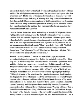 anyone to tell us how to worship God. We have always been free to worship as
we like. We will fight to the death for that. We have never let anyone take that
awayfrom us." That is true of this remarkable nation to this day. They will
allow no one to change their way of worship. But they extended that to mean
that they, as individuals, were acceptable to God because they were descended
from Abraham. They had not forgottentheir bondage to the Romans, rather,
they were boasting in the fact that they were part of a chosenrace, thus they
were confident of God's approval.
I was in Dallas, Texas,lastweek, anddriving in from DFW airport we went
right past Texas Stadium, where the Dallas Cowboys play. That is a unique
stadium. It is not like the Kingdome, the Superdome and other greatstadia
where football is played, because it is not completely roofed over. It has a big
hole in the roof right over the football field. Spectators are protectedbut the
players are exposedto the elements. When I askedwhy I was told, "So God
can watchhis favorite team!" That is the way the Cowboys feelabout
themselves:"God's Favorite Team!" That is what these Jews felt, too: "We
are God's favorite people; God's chosenrace."
There is the real problem. This is what most often keeps people from
becoming disciples of Jesus and thus finding the path to freedom: They think
they are OK the way they are. They may need a few minor adjustments here
and there but no big changes are required; they feel they are alreadyfree.
They look at themselves the same way travel folders describe SanFrancisco.
Have you ever read through a travel folder of SanFrancisco? Iwill tell you
what you will not find in it. You will never find in it a paragraph that says,
"Although it is one of the most beautiful cities in the country, San Francisco
has huge ghetto areas where you candrive for blocks and see people living in
squalor, misery, hunger and heartache. This city is noted as one of the most
immoral cities in the nation. You can stroll down Castro Streeton a beautiful
summer's evening and find yourself surrounded by lesbians, faggots and
transvestites. You will never forgetthat experience." No, you will never find a
travel folder that says that. They talk instead about the GoldenGate Bridge,
the beauty of the Bay, the wonder of the redwoodtrees, and the glories of the
history of San Francisco, while they ignore the hurt and the heartache. That is
 