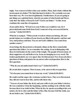 imply. You want us to believe that your mother, Mary, had a baby without the
involvement of a father? We find that hard to believe. We certainly were not
born that way. We were born legitimately. Furthermore, if you are going to
put things on a spiritual basis, what do you make of what Isaiah and Moses
said, that 'the father of Israelis God'? God is our father." To this Jesus
continues the same line of argument,
Jesus saidto them, "If God were your Fatheryou would love me, for I
proceededand came forth from God; I came not of my own accord, but he
sent me." (John 8:42 RSV)
What he is saying is. "What you do reveals to whom you belong. All your
proud claims are worthless if your hearts are filled with murder and lust and
envy and jealousyand hate. You are not God's children. You come from
another source."
Jesus brings the discussionto a dramatic climax in the three remarkable
questions that follow. Let us remember the setting. Jesus is dialoguing with
these Jewishleaders in the courts of the temple. The people of Israel, many of
them supporters of, and believers in, Jesus are hanging on every word. The
leaders particularly are very upset; they feelthreatened. Now Jesus asksthree
questions of them, and pauses for an answeraftereachquestion. Here is the
first question:
"Why do you not understand what I say?" (John 8:43a RSV)
He awaits their response. There is none, so he answers his own question:
"It is because youcannot bear to hear my word." (John 8:43b RSV)
He could read the anger, the resistance ontheir faces. Theywere threatened,
they did not want to hear this, and he tells them why:
"You are of your father the devil, and your will is to do your father's desires.
He was a murderer from the beginning, and has nothing to do with the truth,
because there is no truth in him. When he lies, he speaks according to his own
nature, for he is a liar and the father of lies. But, because Itell the truth, you
do not believe me." (John 8:44-45 RSV)
 
