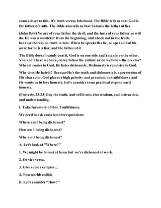 comes down to this. It's truth versus falsehood. The Bible tells us that God is
the father of truth. The Bible also tells us that Satanis the father of lies.
(John 8:44) Ye are of your father the devil, and the lusts of your father ye will
do. He was a murderer from the beginning, and abode not in the truth,
because there is no truth in him. When he speaketha lie, he speakethofhis
own: for he is a liar, and the father of it.
The Bible doesn't candy coatit, God is on one side and Satan is on the other.
You and I have a choice, do we follow the culture or do we follow the creator?
When it comes to God, He hates dishonesty. Dishonestyis repulsive to God.
Why does He hate it? BecauseHe's the truth and dishonesty is a perversion of
His character. Godplaces a high priority and premium on truthfulness and
He wants us to love honesty. Let's considersome practicalsteps toward
honesty.
(Proverbs 23:23) Buy the truth, and sell it not; also wisdom, and instruction,
and understanding.
I. Take Inventory of Our Truthfulness.
We need to ask ourselves three questions:
Where am I being dishonest?
How am I being dishonest?
Why am I being dishonest?
A. Let's look at "Where?"
1. We might be honest at home but we're dishonestat work.
2. Or vice versa.
3. Give some examples…
4. Two worlds collide
B. Let's consider"How?"
 