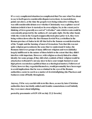 It's a very complicatedsituation (so complicated that I'm sure what I'm about
to say is itself open to considerable dispute/correction). As toastedcheese
points out above, at the time the gospels were being reduced to writing there
was still considerable debate over whether Christianity was a splinter sectof
Judaism (which is how it started) or its own religion. So, to the extent you're
thinking of Jews generallyas a sort of "evil other" onto which events could be
conveniently projected by the authors, it's not quite right. On the other hand,
while the events in the Gospels (supposedly)took place prior to it, they were
being written down after the first Roman-JewishWar, a rebellion in the
Roman province of Judea in 66 AD that led to the famous seconddestruction
of the Temple and the burning of most of Jerusalem. Note that this was not
quite religious persecutionin the sense that we understand it today; the
Romans ruled over groups of many different religions and were (initially)
largely indifferent to the nature of those beliefs to the extent that they didn't
interfere with imperium. However, with religion so closelylinked to ethnic
identity for some groups, if they did rebel, symbols of their religionwould be
attackedas well(and it's not any nicer to have your temple burned or your
high priests executedas a political than as a theologicalmatter). Followers of
Christ, howeverthey regardedthemselves, would presumably have been eager
to avoid implications that he was a criminal in the eyes of the Roman
authorities; easierto castit as a matter of Jewishinfighting (the Pharisees and
Saducees come offbadly throughout).
Anyway, I'd be very careful with texts like these, as uses by later Christian
authorities have inevitably added anti-Semitic connotations evenif initially
they were more about infighting.
posted by praemunire at 8:39 AM on July 22 [1 favorite]
 