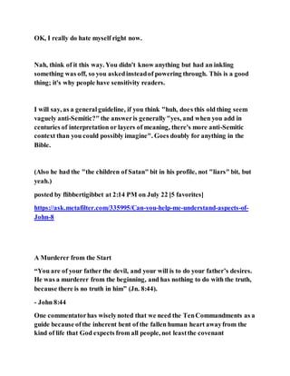 OK, I really do hate myself right now.
Nah, think of it this way. You didn't know anything but had an inkling
something was off, so you askedinsteadof powering through. This is a good
thing; it's why people have sensitivity readers.
I will say, as a generalguideline, if you think "huh, does this old thing seem
vaguely anti-Semitic?" the answeris generally"yes, and when you add in
centuries of interpretation or layers of meaning, there's more anti-Semitic
context than you could possibly imagine". Goes doubly for anything in the
Bible.
(Also he had the "the children of Satan" bit in his profile, not "liars" bit, but
yeah.)
posted by flibbertigibbet at 2:14 PM on July 22 [5 favorites]
https://ask.metafilter.com/335995/Can-you-help-me-understand-aspects-of-
John-8
A Murderer from the Start
“You are of your father the devil, and your will is to do your father’s desires.
He was a murderer from the beginning, and has nothing to do with the truth,
because there is no truth in him” (Jn. 8:44).
- John 8:44
One commentatorhas wiselynoted that we need the TenCommandments as a
guide because ofthe inherent bent of the fallen human heart awayfrom the
kind of life that God expects from all people, not leastthe covenant
 