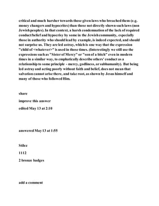 critical and much harsher towards those given laws who breachedthem (e.g.
money changers and hypocrites)than those not directly shown such laws (non
Jewishpeoples). In that context, a harsh condemnation of the lack of required
conduct/belief and hypocrisy by some in the Jewishcommunity, especially
those in authority who should lead by example, is indeed expected, and should
not surprise us. They are led astray, which is one way that the expression
"child of <whatever>" is used in those times. (Interestingly we still use the
expressions suchas "Sisterof Mercy" or "sonof a bitch" even in modern
times in a similar way, to emphatically describe others' conduct as a
relationship to some principle - mercy, godliness, orsubhumanity). But being
led astrayand acting poorly without faith and belief, does not mean that
salvationcannot arise there, and take root, as shown by Jesus himself and
many of those who followedHim.
share
improve this answer
edited May 13 at 2:10
answeredMay13 at 1:55
Stilez
1112
2 bronze badges
add a comment
 